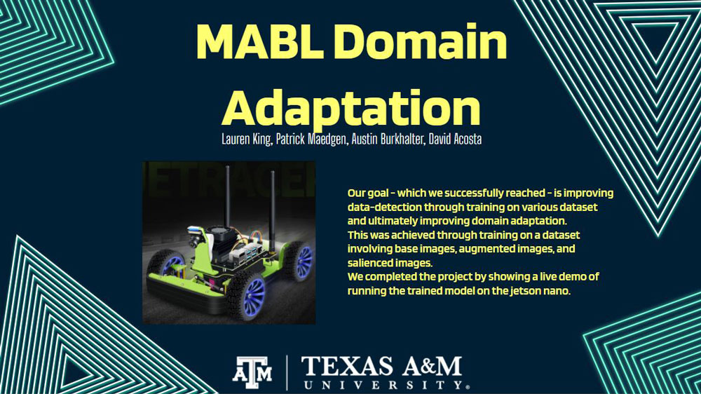 Overview of Team MABL's capstone project with an image of a small green four-wheeled remote vehicle. A Texas A&amp;M University logo is in the bottom middle. Text in image: MABL Domain Adaptation. Lauren King, Patrick Maedgen, Austin Burkhalter, David Acosta. Our goal - which we successfully reached - is improving data-detection through training on various dataset and ultimately improving domain adaptation. This was achieved through training on a dataset involving base images, augmented images, and salienced images.  We completed the project by showing a live demo of running the trained model on the jetson nano.