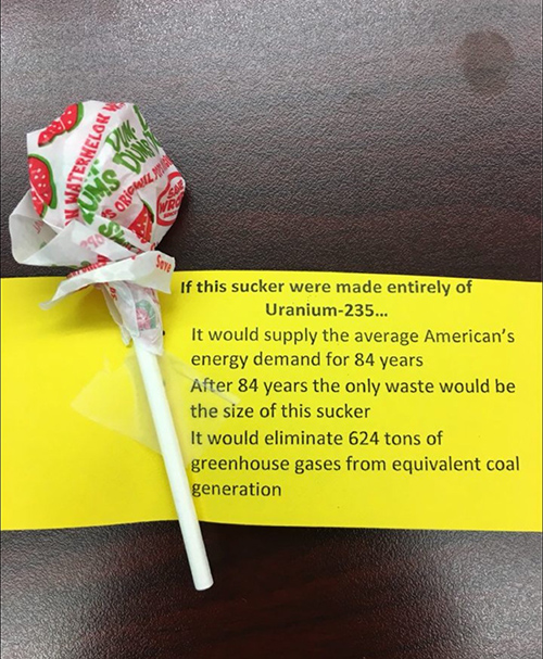 A small lollipop with a fact: "If this sucker were made entirely of Uranium-235...It would supply the average American's energy demand for 84 years. After 84 years the only waste would be the size of this sucker. It would eliminate 624 tons of greenhouse gases from equivalent coal generation."