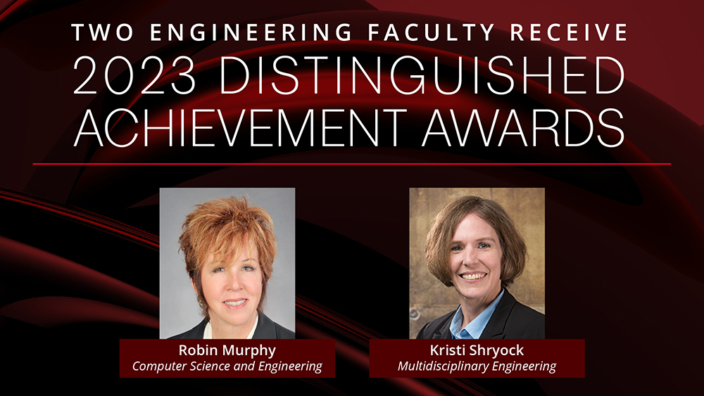 Banner that reads, “Two engineering faculty receive 2023 Distinguished Achievement Awards”; below are Robin Murphy’s headshot with “Robin Murphy, Computer Science and Engineering” listed underneath and Kristi Shryock’s headshot with “Kristi Shryock, Multidisciplinary Engineering” listed underneath